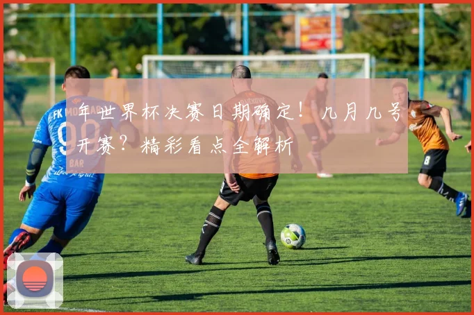 年世界杯决赛日期确定！几月几号开赛？精彩看点全解析