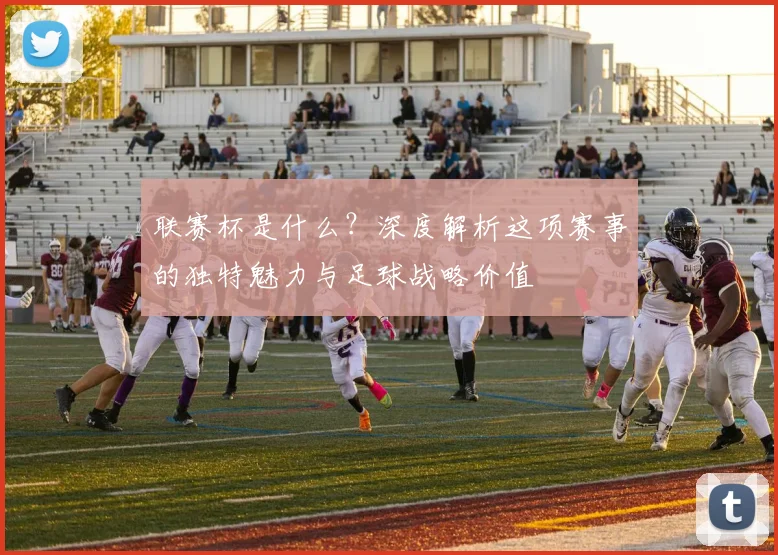 联赛杯是什么？深度解析这项赛事的独特魅力与足球战略价值