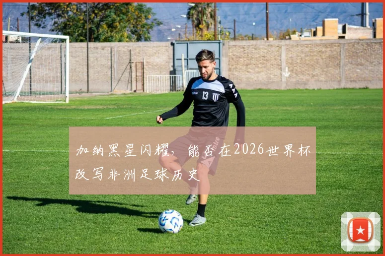加纳黑星闪耀，能否在2026世界杯改写非洲足球历史