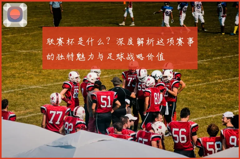 联赛杯是什么？深度解析这项赛事的独特魅力与足球战略价值