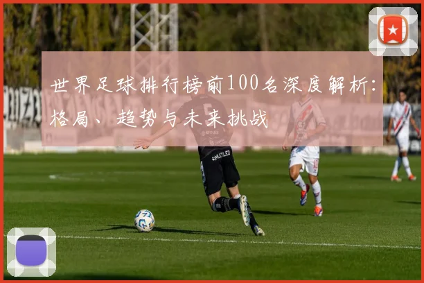 世界足球排行榜前100名深度解析：格局、趋势与未来挑战