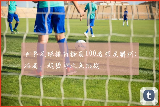 世界足球排行榜前100名深度解析：格局、趋势与未来挑战