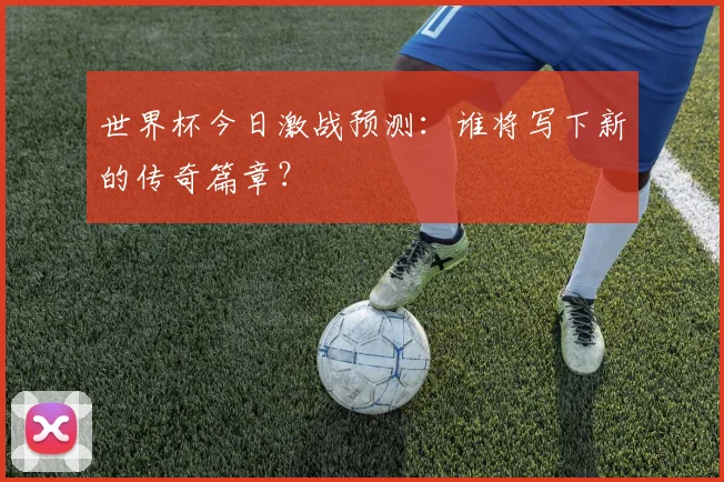 世界杯今日激战预测：谁将写下新的传奇篇章？