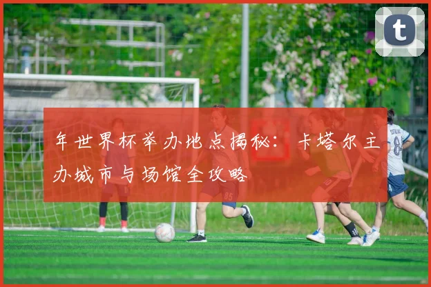 年世界杯举办地点揭秘：卡塔尔主办城市与场馆全攻略